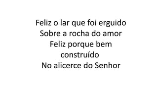 Feliz o lar que foi erguido
Sobre a rocha do amor
Feliz porque bem
construído
No alicerce do Senhor
 