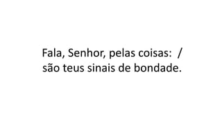 Fala, Senhor, pelas coisas: /
são teus sinais de bondade.
 