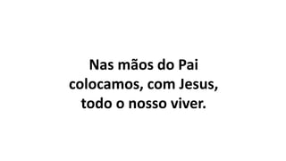 Nas mãos do Pai
colocamos, com Jesus,
todo o nosso viver.
 