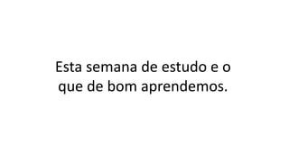 Esta semana de estudo e o
que de bom aprendemos.
 