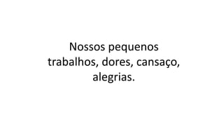 Nossos pequenos
trabalhos, dores, cansaço,
alegrias.
 