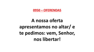 0950 – OFERENDAS
A nossa oferta
apresentamos no altar/ e
te pedimos: vem, Senhor,
nos libertar!
 