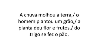A chuva molhou a terra,/ o
homem plantou um grão,/ a
planta deu flor e frutos,/ do
trigo se fez o pão.
 