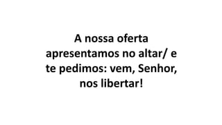 A nossa oferta
apresentamos no altar/ e
te pedimos: vem, Senhor,
nos libertar!
 