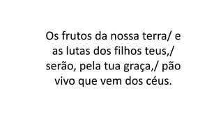 Os frutos da nossa terra/ e
as lutas dos filhos teus,/
serão, pela tua graça,/ pão
vivo que vem dos céus.
 