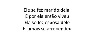 Ele se fez marido dela
E por ela então viveu
Ela se fez esposa dele
E jamais se arrependeu
 