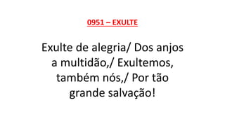 0951 – EXULTE
Exulte de alegria/ Dos anjos
a multidão,/ Exultemos,
também nós,/ Por tão
grande salvação!
 