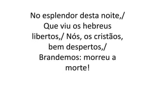 No esplendor desta noite,/
Que viu os hebreus
libertos,/ Nós, os cristãos,
bem despertos,/
Brandemos: morreu a
morte!
 