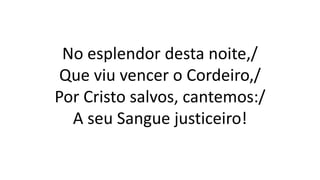 No esplendor desta noite,/
Que viu vencer o Cordeiro,/
Por Cristo salvos, cantemos:/
A seu Sangue justiceiro!
 