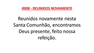0008 - REUNIDOS NOVAMENTE
Reunidos novamente nesta
Santa Comunhão, encontramos
Deus presente, feito nossa
refeição.
 
