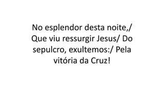 No esplendor desta noite,/
Que viu ressurgir Jesus/ Do
sepulcro, exultemos:/ Pela
vitória da Cruz!
 