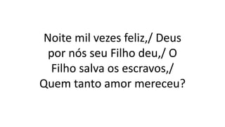 Noite mil vezes feliz,/ Deus
por nós seu Filho deu,/ O
Filho salva os escravos,/
Quem tanto amor mereceu?
 