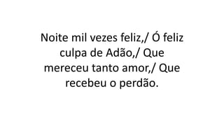 Noite mil vezes feliz,/ Ó feliz
culpa de Adão,/ Que
mereceu tanto amor,/ Que
recebeu o perdão.
 