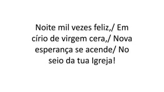 Noite mil vezes feliz,/ Em
círio de virgem cera,/ Nova
esperança se acende/ No
seio da tua Igreja!
 