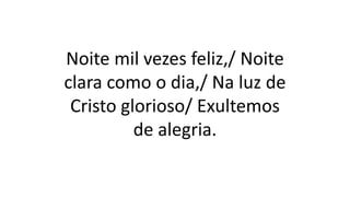 Noite mil vezes feliz,/ Noite
clara como o dia,/ Na luz de
Cristo glorioso/ Exultemos
de alegria.
 