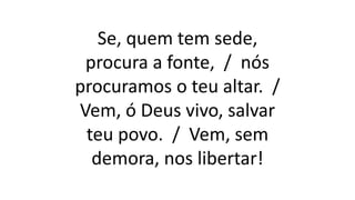Se, quem tem sede,
procura a fonte, / nós
procuramos o teu altar. /
Vem, ó Deus vivo, salvar
teu povo. / Vem, sem
demora, nos libertar!
 