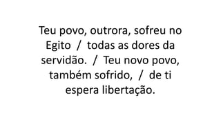 Teu povo, outrora, sofreu no
Egito / todas as dores da
servidão. / Teu novo povo,
também sofrido, / de ti
espera libertação.
 