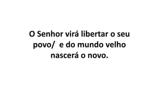 O Senhor virá libertar o seu
povo/ e do mundo velho
nascerá o novo.
 