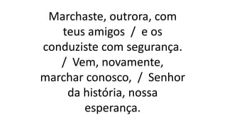 Marchaste, outrora, com
teus amigos / e os
conduziste com segurança.
/ Vem, novamente,
marchar conosco, / Senhor
da história, nossa
esperança.
 