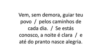 Vem, sem demora, guiar teu
povo / pelos caminhos de
cada dia. / Se estás
conosco, a noite é clara / e
até do pranto nasce alegria.
 