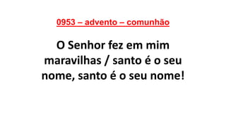 0953 – advento – comunhão
O Senhor fez em mim
maravilhas / santo é o seu
nome, santo é o seu nome!
 