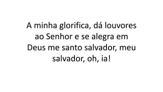 A minha glorifica, dá louvores
ao Senhor e se alegra em
Deus me santo salvador, meu
salvador, oh, ia!
 