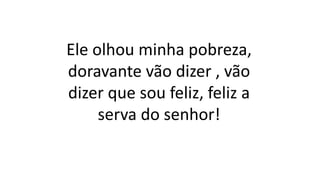 Ele olhou minha pobreza,
doravante vão dizer , vão
dizer que sou feliz, feliz a
serva do senhor!
 
