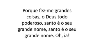 Porque fez-me grandes
coisas, o Deus todo
poderoso, santo é o seu
grande nome, santo é o seu
grande nome. Oh, ia!
 