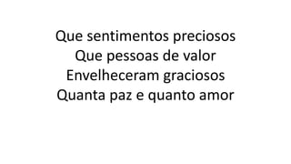 Que sentimentos preciosos
Que pessoas de valor
Envelheceram graciosos
Quanta paz e quanto amor
 