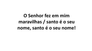 O Senhor fez em mim
maravilhas / santo é o seu
nome, santo é o seu nome!
 