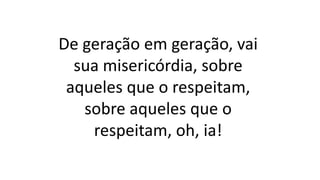 De geração em geração, vai
sua misericórdia, sobre
aqueles que o respeitam,
sobre aqueles que o
respeitam, oh, ia!
 