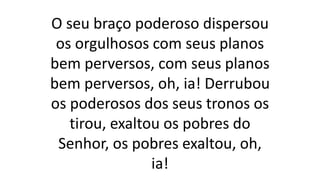 O seu braço poderoso dispersou
os orgulhosos com seus planos
bem perversos, com seus planos
bem perversos, oh, ia! Derrubou
os poderosos dos seus tronos os
tirou, exaltou os pobres do
Senhor, os pobres exaltou, oh,
ia!
 
