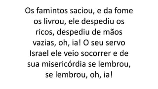 Os famintos saciou, e da fome
os livrou, ele despediu os
ricos, despediu de mãos
vazias, oh, ia! O seu servo
Israel ele veio socorrer e de
sua misericórdia se lembrou,
se lembrou, oh, ia!
 