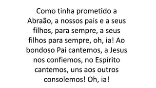 Como tinha prometido a
Abraão, a nossos pais e a seus
filhos, para sempre, a seus
filhos para sempre, oh, ia! Ao
bondoso Pai cantemos, a Jesus
nos confiemos, no Espírito
cantemos, uns aos outros
consolemos! Oh, ia!
 