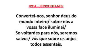 0954 – CONVERTEI-NOS
Convertei-nos, senhor deus do
mundo inteiro/ sobre nós a
vossa face iluminai/
Se voltardes para nós, seremos
salvos/ vós que sobre os anjos
todos assentais.
 