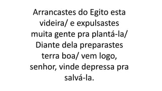 Arrancastes do Egito esta
videira/ e expulsastes
muita gente pra plantá-la/
Diante dela preparastes
terra boa/ vem logo,
senhor, vinde depressa pra
salvá-la.
 