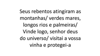 Seus rebentos atingiram as
montanhas/ verdes mares,
longos rios e palmeiras/
Vinde logo, senhor deus
do universo/ visitai a vossa
vinha e protegei-a
 