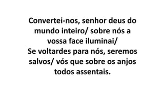 Convertei-nos, senhor deus do
mundo inteiro/ sobre nós a
vossa face iluminai/
Se voltardes para nós, seremos
salvos/ vós que sobre os anjos
todos assentais.
 