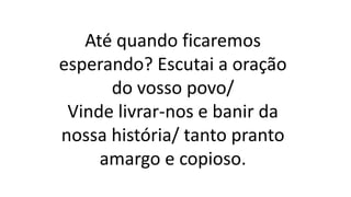 Até quando ficaremos
esperando? Escutai a oração
do vosso povo/
Vinde livrar-nos e banir da
nossa história/ tanto pranto
amargo e copioso.
 
