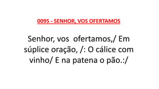 0095 - SENHOR, VOS OFERTAMOS
Senhor, vos ofertamos,/ Em
súplice oração, /: O cálice com
vinho/ E na patena o pão.:/
 