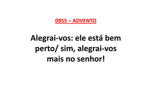 0955 – ADVENTO
Alegrai-vos: ele está bem
perto/ sim, alegrai-vos
mais no senhor!
 