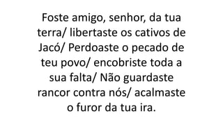 Foste amigo, senhor, da tua
terra/ libertaste os cativos de
Jacó/ Perdoaste o pecado de
teu povo/ encobriste toda a
sua falta/ Não guardaste
rancor contra nós/ acalmaste
o furor da tua ira.
 