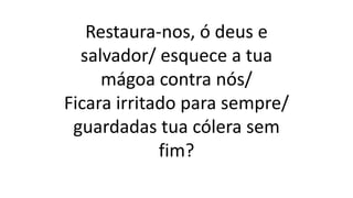Restaura-nos, ó deus e
salvador/ esquece a tua
mágoa contra nós/
Ficara irritado para sempre/
guardadas tua cólera sem
fim?
 