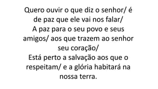 Quero ouvir o que diz o senhor/ é
de paz que ele vai nos falar/
A paz para o seu povo e seus
amigos/ aos que trazem ao senhor
seu coração/
Está perto a salvação aos que o
respeitam/ e a glória habitará na
nossa terra.
 