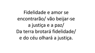 Fidelidade e amor se
encontrarão/ vão beijar-se
a justiça e a paz/
Da terra brotará fidelidade/
e do céu olhará a justiça.
 