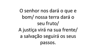 O senhor nos dará o que e
bom/ nossa terra dará o
seu fruto/
A justiça virá na sua frente/
a salvação seguirá os seus
passos.
 