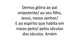 Demos glória ao pai
onipotente/ ao seu filho,
Jesus, nosso senhor/
E ao espírito que habita em
nosso peito/ pelos séculos
dos séculos. Amém
 