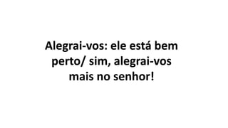 Alegrai-vos: ele está bem
perto/ sim, alegrai-vos
mais no senhor!
 
