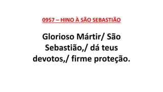 0957 – HINO À SÃO SEBASTIÃO
Glorioso Mártir/ São
Sebastião,/ dá teus
devotos,/ firme proteção.
 