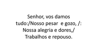 Senhor, vos damos
tudo:/Nosso pesar e gozo, /:
Nossa alegria e dores,/
Trabalhos e repouso.
 